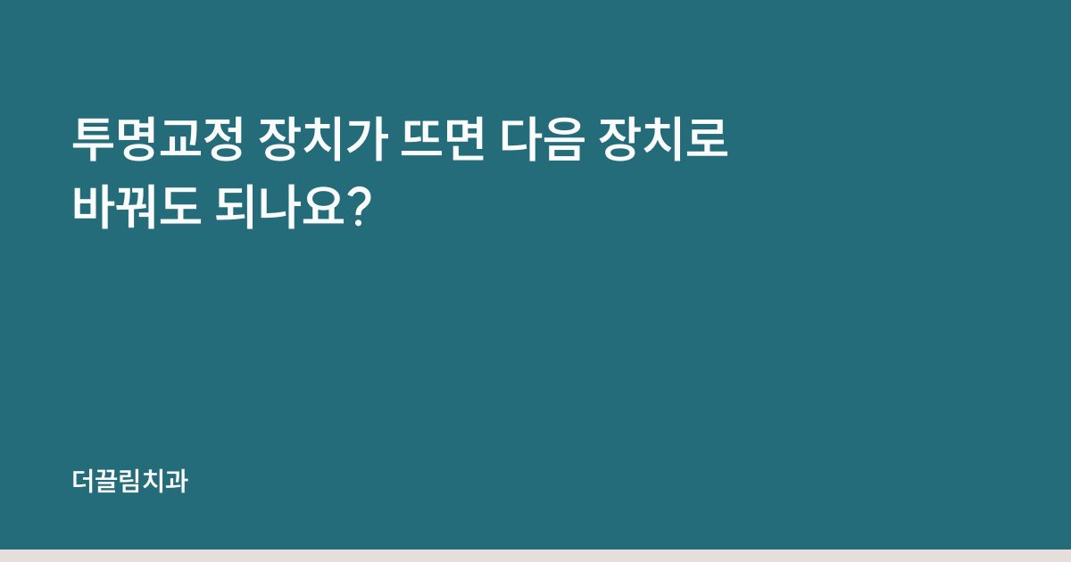 투명교정 장치가 뜨면 다음 장치로 바꿔도 되나요?